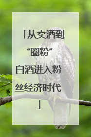 从卖酒到“圈粉” 白酒进入粉丝经济时代