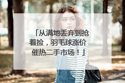 从满地丢弃到抢着捡，羽毛球涨价催热二手市场！