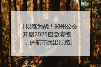 以练为战！郑州公交开展2025应急演练，护航市民出行路