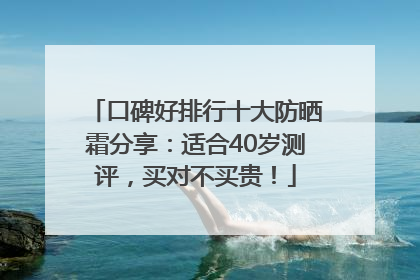 口碑好排行十大防晒霜分享：适合40岁测评，买对不买贵！