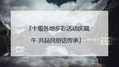 十堰各地多彩活动庆端午 共品民俗话传承