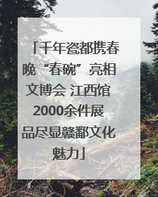 千年瓷都携春晚“春碗”亮相文博会 江西馆2000余件展品尽显赣鄱文化魅力