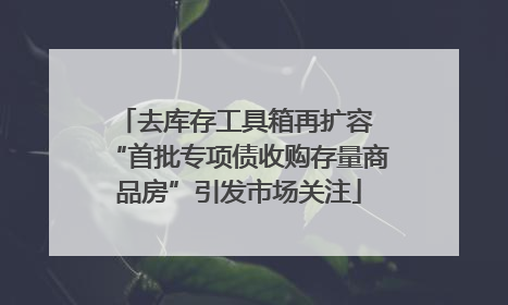 去库存工具箱再扩容 “首批专项债收购存量商品房”引发市场关注