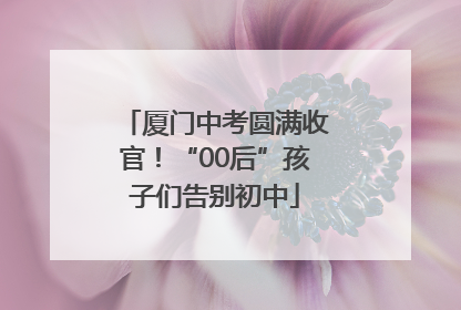 厦门中考圆满收官！“00后”孩子们告别初中