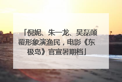 倪妮、朱一龙、吴磊颠覆形象演渔民，电影《东极岛》官宣暑期档