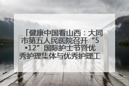 健康中国看山西：大同市第五人民医院召开“5•12”国际护士节暨优秀护理集体与优秀护理工作者表彰大会