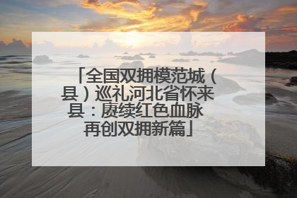 全国双拥模范城（县）巡礼河北省怀来县：赓续红色血脉 再创双拥新篇