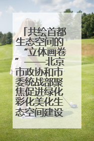 共绘首都生态空间的“立体画卷”——北京市政协和市委统战部聚焦促进绿化彩化美化生态空间建设联合协商议政