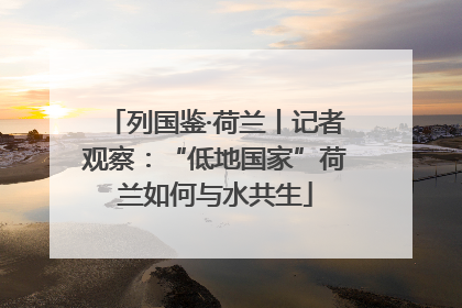 列国鉴·荷兰丨记者观察：“低地国家”荷兰如何与水共生