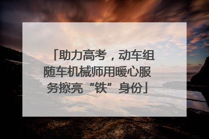 助力高考，动车组随车机械师用暖心服务擦亮“铁”身份