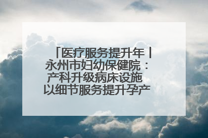 医疗服务提升年丨永州市妇幼保健院：产科升级病床设施 以细节服务提升孕产妇就医体验