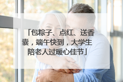 包粽子、点红、送香囊，端午快到，大学生陪老人过暖心佳节