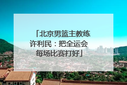 北京男篮主教练许利民：把全运会每场比赛打好