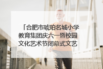 合肥市琥珀名城小学教育集团庆六一暨校园文化艺术节闭幕式文艺汇演圆满举行