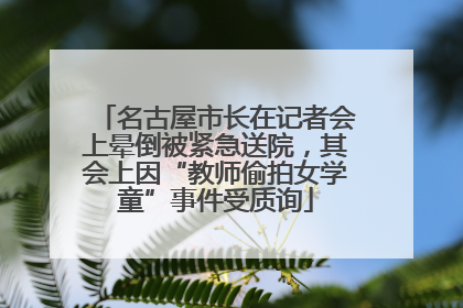 名古屋市长在记者会上晕倒被紧急送院，其会上因“教师偷拍女学童”事件受质询