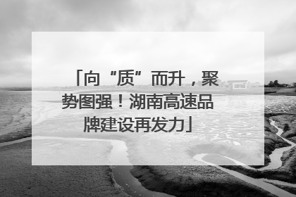向“质”而升，聚势图强！湖南高速品牌建设再发力