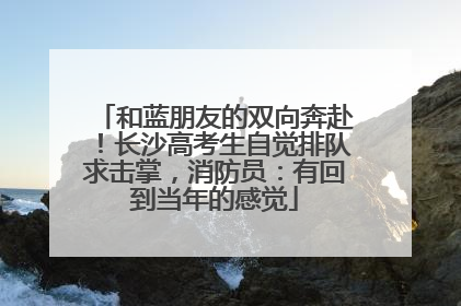 和蓝朋友的双向奔赴！长沙高考生自觉排队求击掌，消防员：有回到当年的感觉