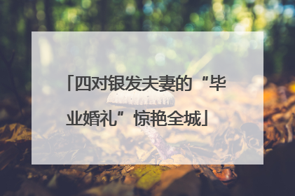 四对银发夫妻的“毕业婚礼”惊艳全城