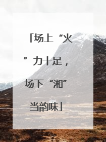 场上“火”力十足，场下“湘”当韵味
