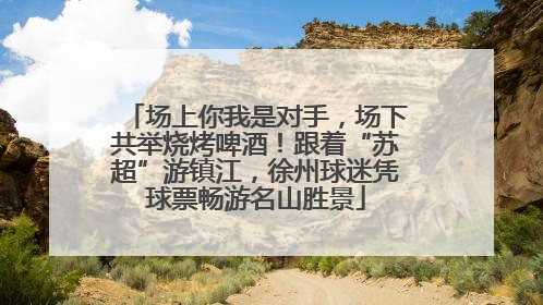 场上你我是对手，场下共举烧烤啤酒！跟着“苏超”游镇江，徐州球迷凭球票畅游名山胜景