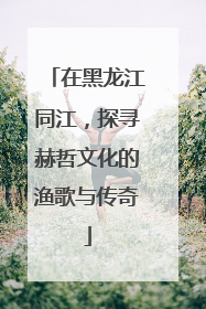 在黑龙江同江，探寻赫哲文化的渔歌与传奇