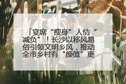 宴席“瘦身”人情“减负”！长沙以移风易俗引领文明乡风，推动全市乡村有“颜值”更显“气质”
