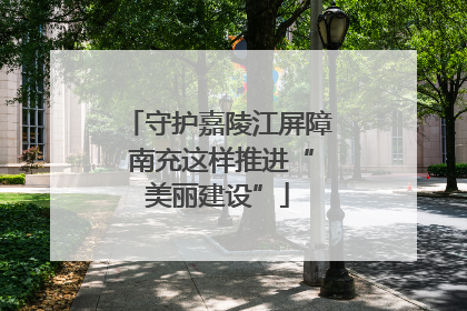 守护嘉陵江屏障 南充这样推进“美丽建设”
