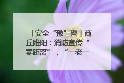 安全“豫”警｜商丘睢阳：消防宣传“零距离”，“一老一小”同守护