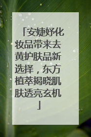 安婕妤化妆品带来去黄护肤品新选择，东方植萃揭晓肌肤透亮玄机
