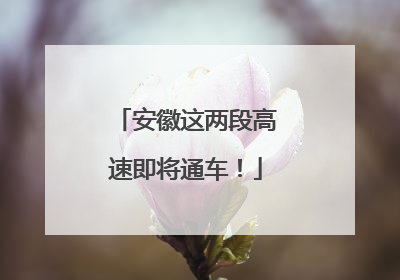安徽这两段高速即将通车！