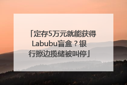 定存5万元就能获得Labubu盲盒？银行擦边揽储被叫停