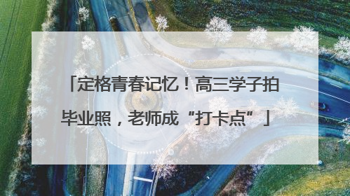 定格青春记忆！高三学子拍毕业照，老师成“打卡点”