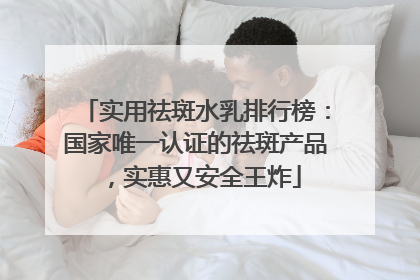 实用祛斑水乳排行榜：国家唯一认证的祛斑产品，实惠又安全王炸