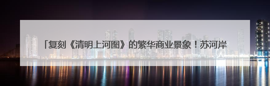 复刻《清明上河图》的繁华商业景象！苏河岸边，主题龙舟市集“龙舟上河图”等你来逛