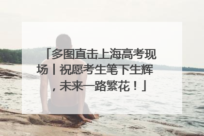 多图直击上海高考现场丨祝愿考生笔下生辉，未来一路繁花！