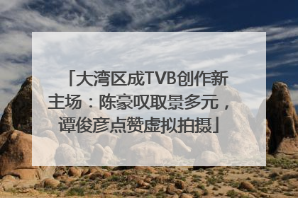 大湾区成TVB创作新主场：陈豪叹取景多元，谭俊彦点赞虚拟拍摄