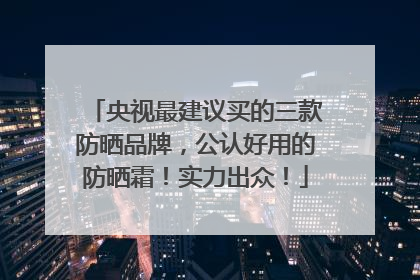 央视最建议买的三款防晒品牌，公认好用的防晒霜！实力出众！