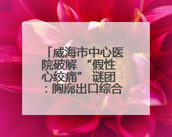 威海市中心医院破解 “假性心绞痛” 谜团：胸廓出口综合征患者18年后获新生