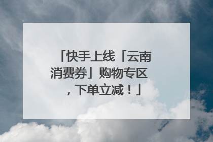 快手上线「云南消费券」购物专区，下单立减！