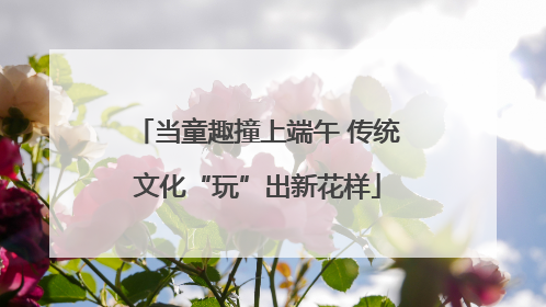 当童趣撞上端午 传统文化“玩”出新花样