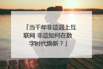当千年非遗遇上互联网 非遗如何在数字时代焕新？