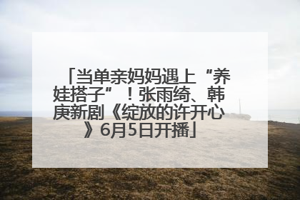 当单亲妈妈遇上“养娃搭子”！张雨绮、韩庚新剧《绽放的许开心》6月5日开播