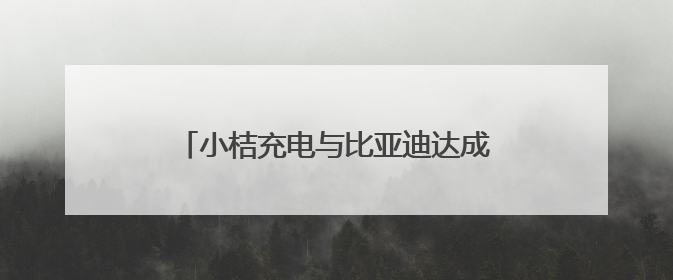 小桔充电与比亚迪达成战略合作 三年内共建1万座“兆瓦闪充”站