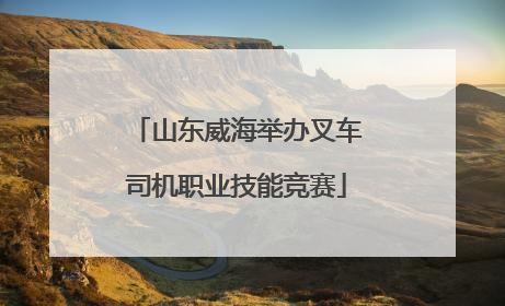 山东威海举办叉车司机职业技能竞赛