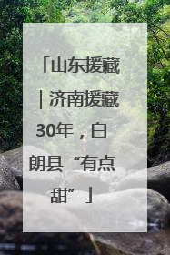 山东援藏｜济南援藏30年，白朗县“有点甜”