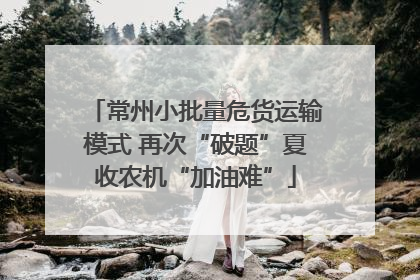 常州小批量危货运输模式 再次“破题”夏收农机“加油难”