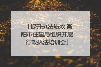 提升执法质效 衡阳市住建局组织开展行政执法培训会