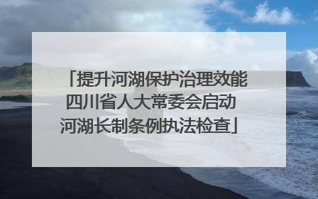 提升河湖保护治理效能 四川省人大常委会启动河湖长制条例执法检查