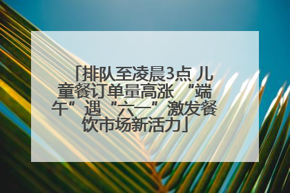 排队至凌晨3点 儿童餐订单量高涨 “端午”遇“六一”激发餐饮市场新活力