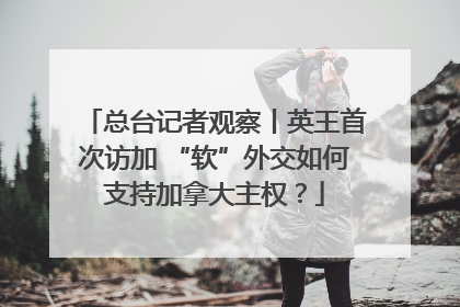总台记者观察丨英王首次访加 “软”外交如何支持加拿大主权？